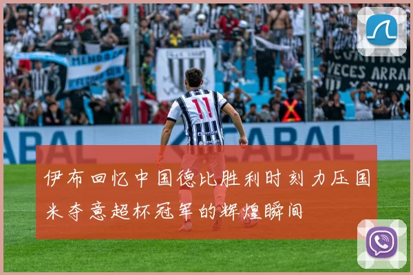 伊布回忆中国德比胜利时刻力压国米夺意超杯冠军的辉煌瞬间