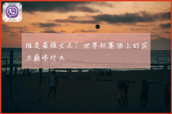 谁是最强女足？世界杯赛场上的实力巅峰对决