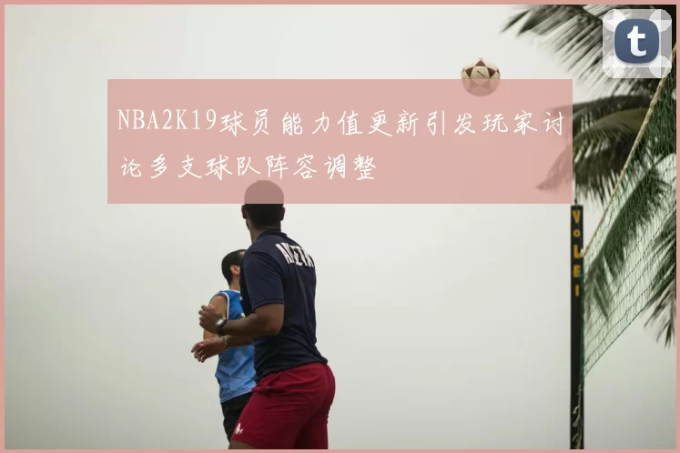 NBA2K19球员能力值更新引发玩家讨论多支球队阵容调整