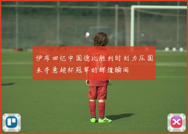 伊布回忆中国德比胜利时刻力压国米夺意超杯冠军的辉煌瞬间