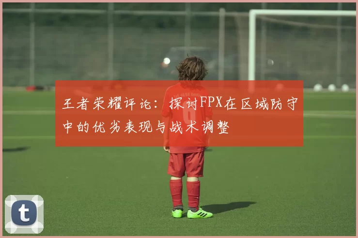 王者荣耀评论:探讨FPX在区域防守中的优劣表现与战术调整