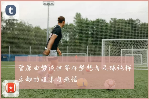 菅原由势谈世界杯梦想与足球纯粹乐趣的追求与感悟