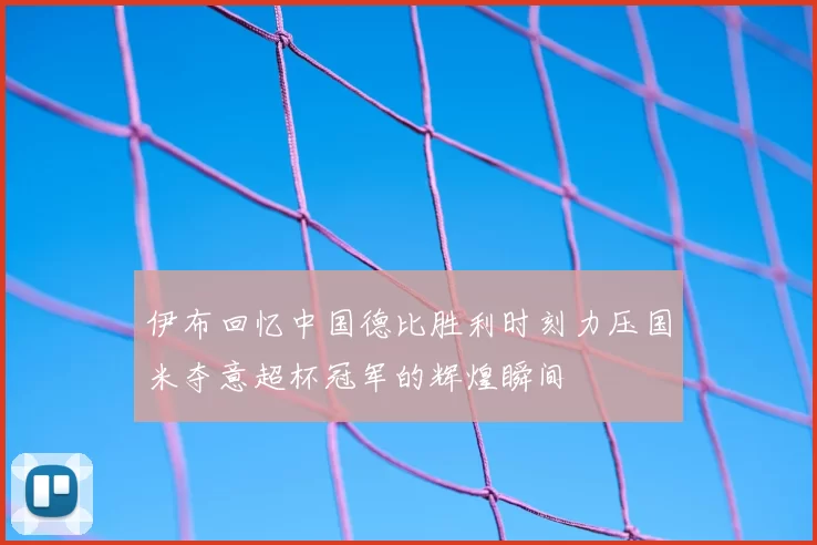 伊布回忆中国德比胜利时刻力压国米夺意超杯冠军的辉煌瞬间