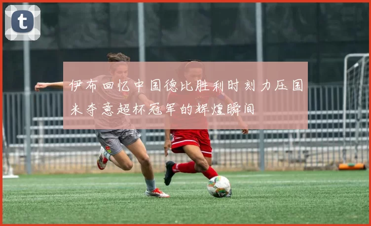 伊布回忆中国德比胜利时刻力压国米夺意超杯冠军的辉煌瞬间
