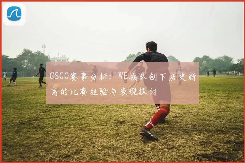 CSGO赛事分析：WE战队创下历史新高的比赛经验与表现探讨