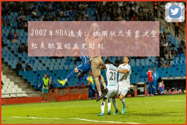2002年NBA选秀：姚明状元秀首次登陆美职篮的历史时刻