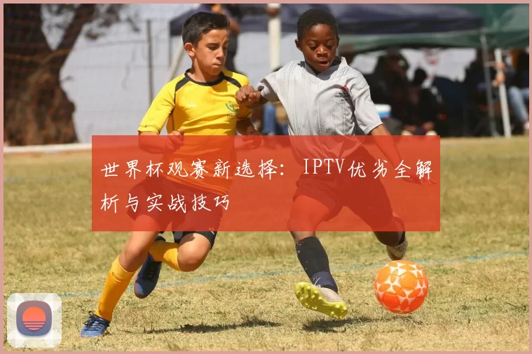 世界杯观赛新选择：IPTV优劣全解析与实战技巧