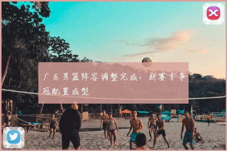广东男篮阵容调整完成,新赛季争冠配置成型