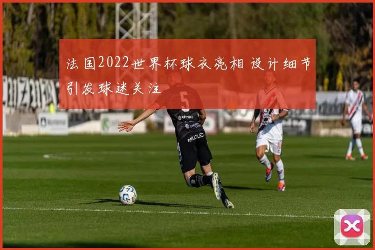 法国2022世界杯球衣亮相 设计细节引发球迷关注