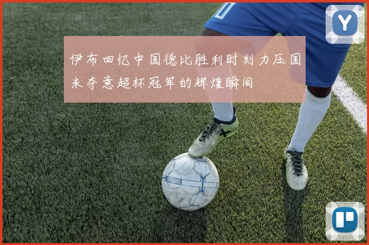 伊布回忆中国德比胜利时刻力压国米夺意超杯冠军的辉煌瞬间