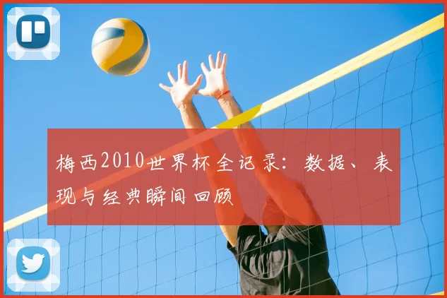梅西2010世界杯全记录:数据、表现与经典瞬间回顾